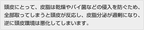 頭皮にとって、皮脂は感想やバイ菌などの侵入を防ぐため、全部取ってしまうと頭皮が反応し、皮脂分泌が過剰になり、逆に頭皮環境は悪化してしまいます。