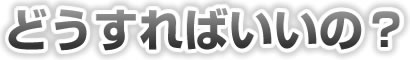 どうすればいいの？