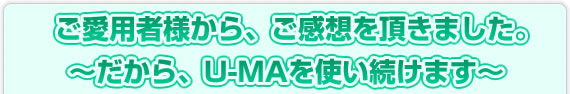 ご愛用者様から、ご感想を頂きました。～だから、U-MAを使い続けます～