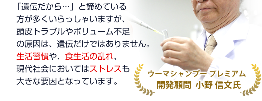 「遺伝だから…」と諦めている方が多くいらっしゃいますが、抜け毛・薄毛の原因は、遺伝だけではありません。
生活習慣や、食生活の乱れ、現代社会においてはストレスも大きな要因となっています。
【福岡大学薬学部名誉教授 小野 信文氏　監修】