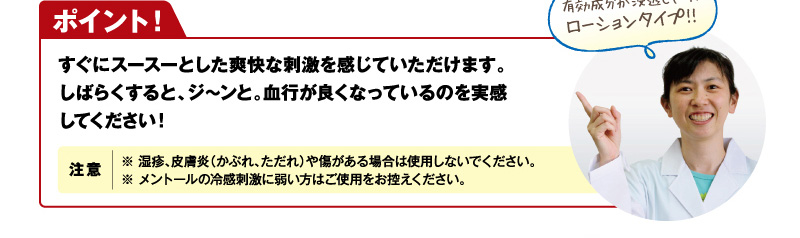 【ポイント！】すぐにスースーとした爽快な刺激を感じていただけます。しばらくすると、ジ～ンと。血行が良くなっているのを実感してください！