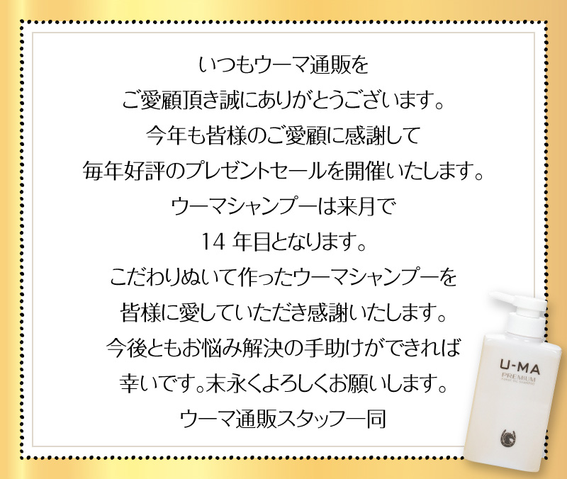 いつもウーマ通販をご愛顧頂き誠にありがとうございます。今年も皆様のご愛顧に感謝して毎年好評のプレゼントセールを開催いたします。
ウーマシャンプーは来月で14年目となります。こだわりぬいて作ったウーマシャンプーを皆様に愛していただき感謝いたします。今後ともお悩み解決の手助けができれば幸いです。末永くよろしくお願いします。ウーマ通販スタッフ一同