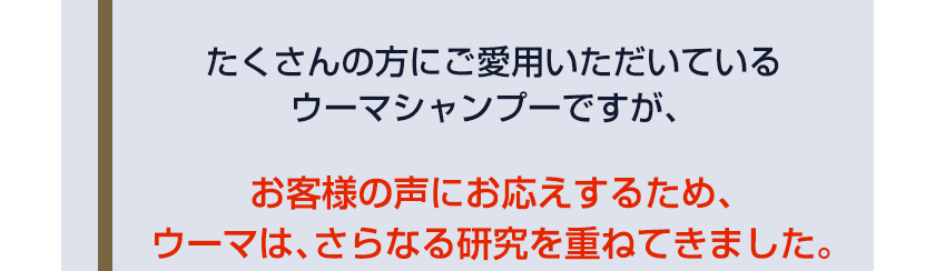 たくさんの方にご愛用いただいているウーマシャンプーですが、お客様の声にお応えするため、ウーマは、さらなる研究を重ねてきました。