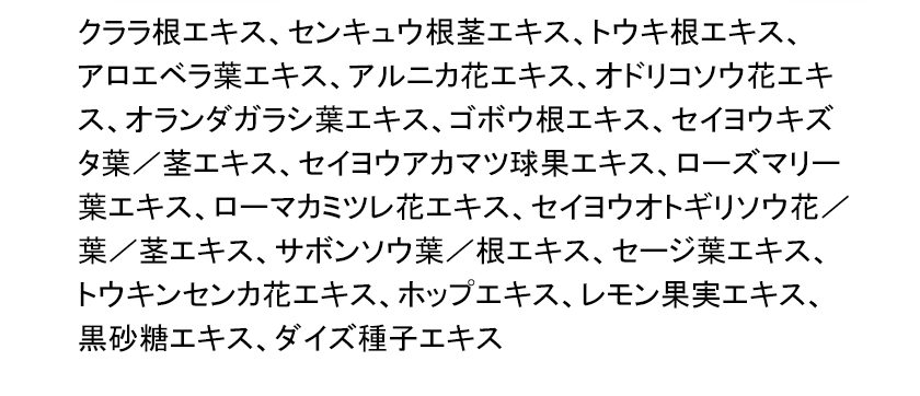 クララ根エキス、センキュウ根茎エキス、トウキ根エキス、アロエベラ葉エキス、アルニカ花エキス、オドリコソウ花エキス、オランダガラシ葉エキス、ゴボウ根エキス、セイヨウキズタ葉／茎エキス、セイヨウアカマツ球果エキス、ローズマリー葉エキス、ローマカミツレ花エキス、セイヨウオトギリソウ花／葉／茎エキス、サボンソウ葉／根エキス、セージ葉エキス、トウキンセンカ花エキス、ホップエキス、レモン果実エキス、黒砂糖エキス、ダイズ種子エキス