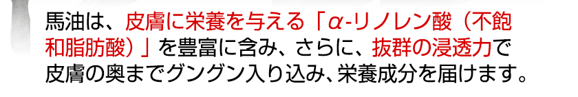 馬油は、皮膚に栄養を与える「α-リノレン酸（不飽
和脂肪酸）」を豊富に含み、さらに、抜群の浸透力で皮膚の奥までグングン入り込み、栄養成分を届けます。