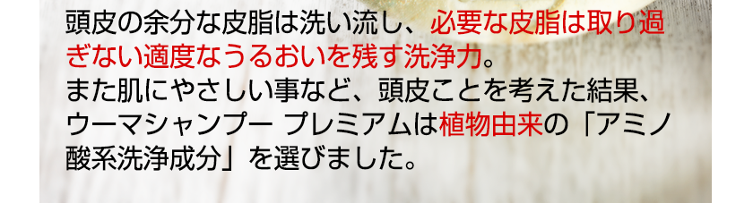 頭皮の余分な皮脂は洗い流し、必要な皮脂は取り過ぎない適度なうるおいを残す洗浄力。また肌にやさしい事など、頭皮ことを考えた結果、ウーマシャンプー プレミアムは植物由来の「アミノ酸系洗浄成分」を選びました。