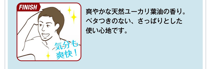 【FINISH】爽やかな天然ユーカリ葉油の香り。ベタつきのない、さっぱりとした使い心地です。