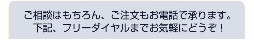 ご相談はもちろん、ご注文もお電話で承ります。
下記、フリーダイヤルまでお気軽にどうぞ！