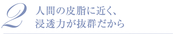 2 人間の皮脂に近く、浸透力が抜群だから
