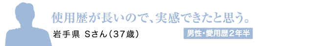 使用歴が長いので、実感できたと思う。岩手県 Sさん（37歳）男性・愛用歴2年半