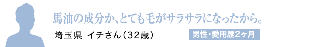 馬油の成分か、とても毛がサラサラになったから。埼玉県 イチさん（32歳）男性・愛用歴2ヶ月