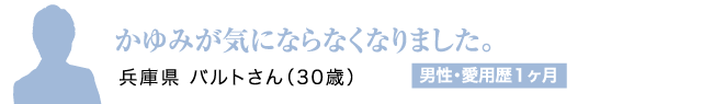 かゆみが気にならなくなりました。兵庫県 バルトさん（30歳）男性・愛用歴1ヶ月