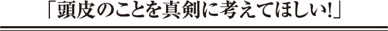 「頭皮のことを真剣に考えてほしい！」