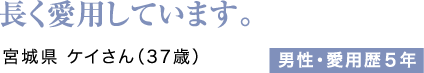 長く愛用しています。宮城県 ケイさん（37歳）男性・愛用歴5年