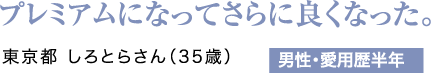 プレミアムになってさらに良くなった。東京都 しろとらさん（35歳）男性・愛用歴半年