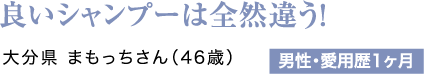 良いシャンプーは全然違う！大分県 まもっちさん（46歳）男性・愛用歴1ヶ月