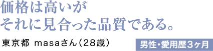 価格は高いがそれに見合った品質である。東京都 masaさん（28歳）男性・愛用歴3ヶ月