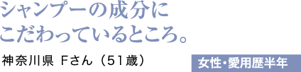 シャンプーの成分にこだわっているところ。神奈川県 Fさん（51歳）女性・愛用歴半年