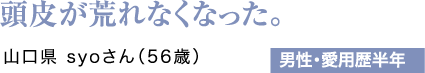 頭皮が荒れなくなった。山口県 syoさん（56歳）男性・愛用歴半年