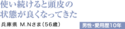使い続けると頭皮の状態が良くなってきた 兵庫県 M.Nさま（56歳）男性・愛用歴10年