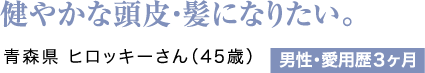 健やかな頭皮・髪になりたい。青森県 ヒロッキーさん（45歳）男性・愛用歴3ヶ月