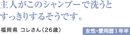 主人がこのシャンプーで洗うとすっきりするそうです。福岡県 コレさん（26歳）女性・愛用歴1年半