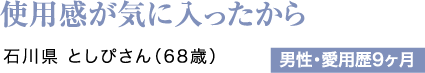 使用感が気に入ったから 石川県 としぴさん（68歳）男性・愛用歴9ヶ月