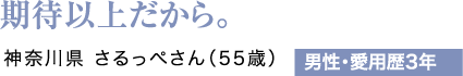 期待以上だから。神奈川県 さるっぺさん（55歳）男性・愛用歴3年