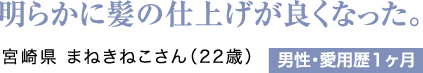 明らかに髪の仕上げが良くなった。宮崎県 まねきねこさん（22歳）男性・愛用歴1ヶ月