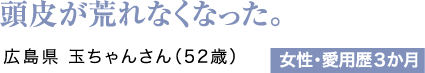 頭皮が荒れなくなった。広島県 玉ちゃんさん（52歳）女性・愛用歴3か月