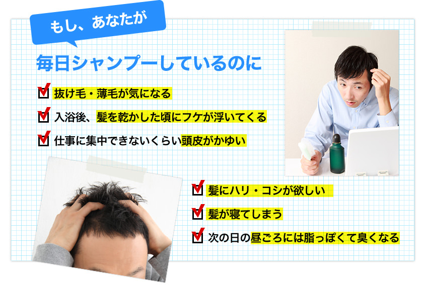 もし、あなたが毎日シャンプーしているのに　抜け毛・薄毛が気になる／入浴後、髪を乾かした頃にフケが浮いてくる／仕事に集中できないくらい頭皮がかゆい／髪にハリ・コシが欲しい／髪が寝てしまう／次の日の昼ごろには油っぽくて臭くなる