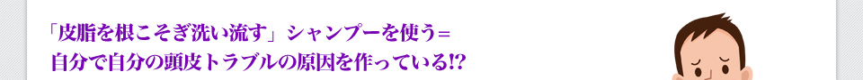 「皮脂を根こそぎ洗い流す」シャンプーを使う＝自分で自分の頭皮トラブルの原因を作っている！？
