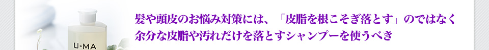 髪や頭皮のお悩み対策には、「皮脂を根こそぎ落とす」のではなく余分な皮脂や汚れだけを落とすシャンプーを使うべき
