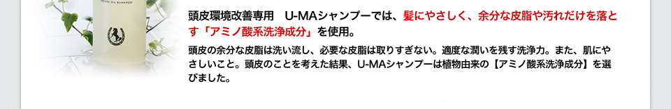 頭皮環境改善専用　U-MAシャンプーでは、髪にやさしく、余分な皮脂や汚れだけを落とす「アミノ酸系洗浄成分」を使用。頭皮の余分な皮脂は洗い流し、必要な皮脂は取りすぎない。適度な潤いを残す洗浄力。また、肌にやさしいこと。頭皮のことを考えた結果、U-MAシャンプーは植物由来の【アミノ酸系洗浄成分】を選びました。