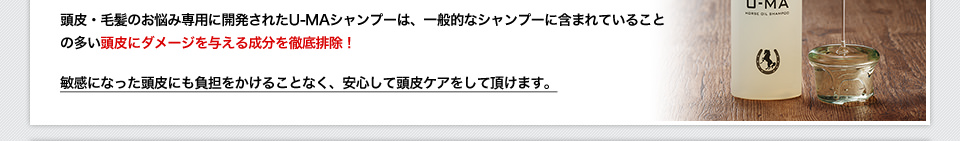 頭皮・毛髪のお悩み専用に開発されたU-MAシャンプーは、一般的なシャンプーに含まれていることの多い頭皮にダメージを与える成分を徹底排除！敏感になった頭皮にも負担をかけることなく、安心して頭皮ケアをして頂けます。