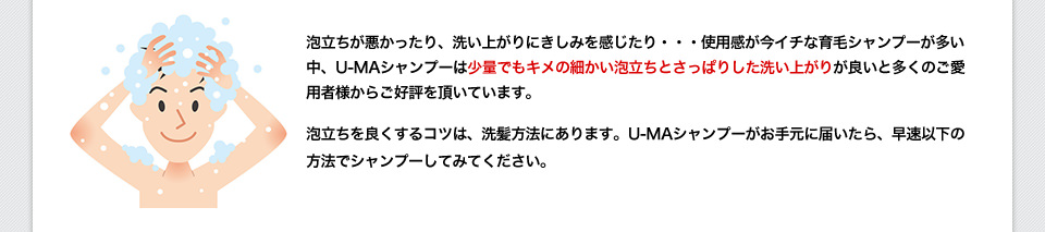 泡立ちが悪かったり、洗い上がりにきしみを感じたり・・・使用感が今イチな育毛シャンプーが多い中、U-MAシャンプーは少量でもキメの細かい泡立ちとさっぱりした洗い上がりが良いと多くのご愛用者様からご好評を頂いています。泡立ちを良くするコツは、洗髪方法にあります。U-MAシャンプーがお手元に届いたら、早速以下の方法でシャンプーしてみてください。