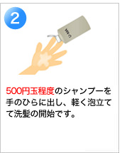 2　500円玉程度のシャンプーを手のひらに出し、軽く泡立てて洗髪の開始です。