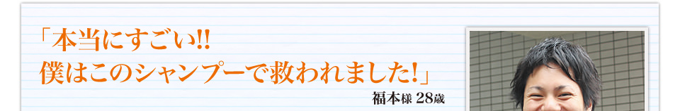 「本当にすごい！！僕はこのシャンプーで救われました！」福本様 28歳