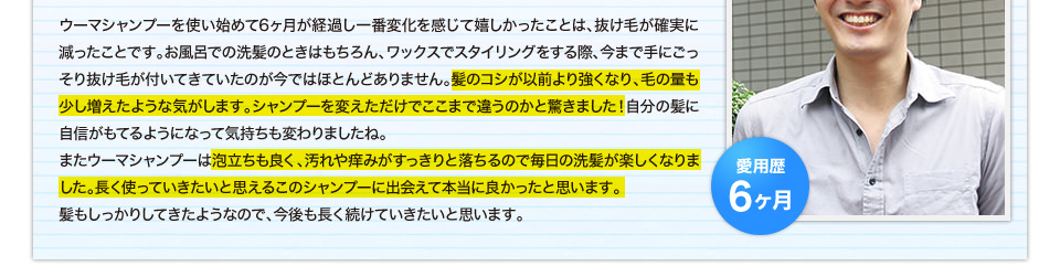 ウーマシャンプーを使い始めて6ヶ月が経過し一番変化を感じて嬉しかったことは、抜け毛が確実に減ったことです。お風呂での洗髪のときはもちろん、ワックスでスタイリングをする際、今まで手にごっそり抜け毛が付いてきていたのが今ではほとんどありません。髪のコシが以前より強くなり、毛の量も少し増えたような気がします。シャンプーを変えただけでここまで違うのかと驚きました！自分の髪に自信がもてるようになって気持ちも変わりましたね。またウーマシャンプーは泡立ちも良く、汚れや痒みがすっきりと落ちるので毎日の洗髪が楽しくなりました。長く使っていきたいと思えるこのシャンプーに出会えて本当に良かったと思います。髪もしっかりしてきたようなので、今後も長く続けていきたいと思います。