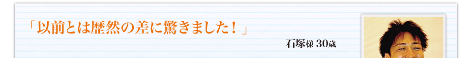 「以前とは歴然の差に驚きました！」石塚様 30歳
