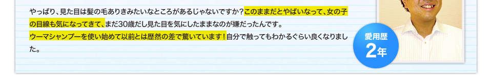 やっぱり、見た目は髪の毛ありきみたいなところがあるじゃないですか？このままだとやばいなって、女の子の目線も気になってきて、まだ30歳だし見た目を気にしたままなのが嫌だったんです。ウーマシャンプーを使い始めて以前とは歴然の差で驚いています！自分で触ってもわかるぐらい良くなりました。