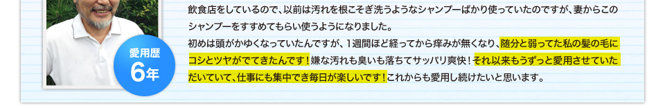 飲食店をしているので、以前は汚れを根こそぎ洗うようなシャンプーばかり使っていたのですが、妻からこのシャンプーをすすめてもらい使うようになりました。 初めは頭がかゆくなっていたんですが、１週間ほど経ってから痒みが無くなり、随分と弱ってた私の髪の毛にコシとツヤがでてきたんです！嫌な汚れも臭いも落ちてサッパリ爽快！それ以来もうずっと愛用させていただいていて、仕事にも集中でき毎日が楽しいです！これからも愛用し続けたいと思います。