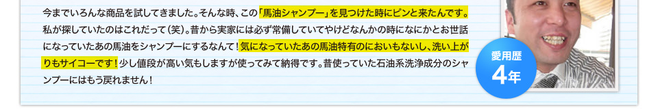 今までいろんな商品を試してきました。そんな時、この「馬油シャンプー」を見つけた時にピンと来たんです。私が探していたのはこれだって（笑）。昔から実家には必ず常備していてやけどなんかの時になにかとお世話になっていたあの馬油をシャンプーにするなんて！気になっていたあの馬油特有のにおいもないし、洗い上がりもサイコーです！少し値段が高い気もしますが使ってみて納得です。昔使っていた石油系洗浄成分のシャンプーにはもう戻れません！