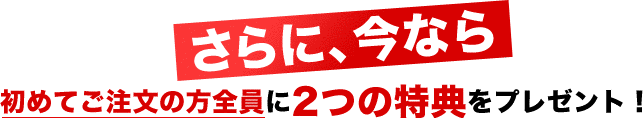 さらに、今なら初めてご注文の方全員に2つの特典をプレゼント！