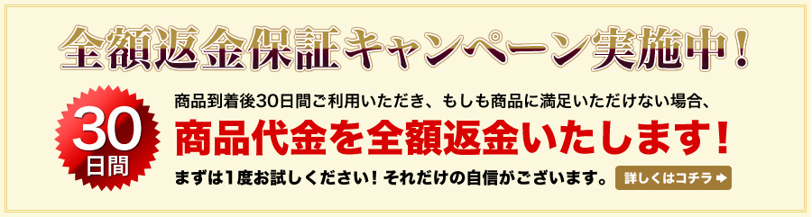 全額返金保証キャンペーン実施中！30日間　商品到着後30日間ご利用いただき、もしも商品に満足いただけない場合、商品代金を全額返金いたします！まずは1度お試しください！それだけの自信がございます。