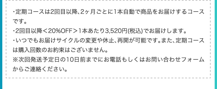 ・定期コースは2回目以降、2ヶ月ごとに1本自動で商品をお届けするコースです。