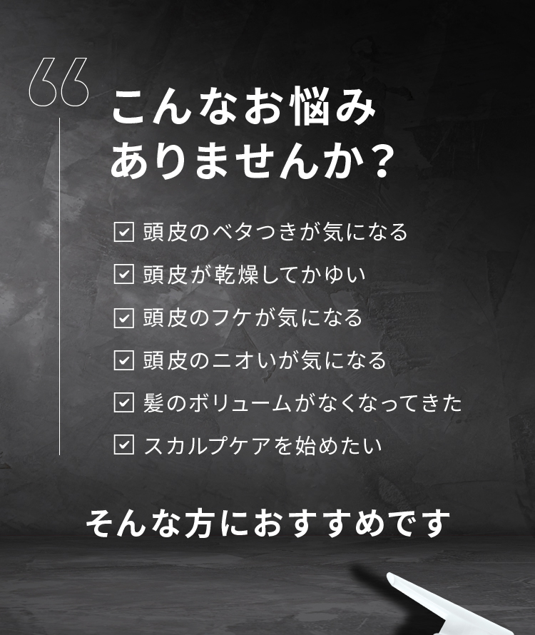 こんなお悩みありませんか？ 頭皮のベタつきが気になる 頭皮が乾燥してかゆい 頭皮のフケが気になる 頭皮のニオいが気になる 髪のボリュームがなくなってきた スカルプケアを始めたい そんな方におすすめです