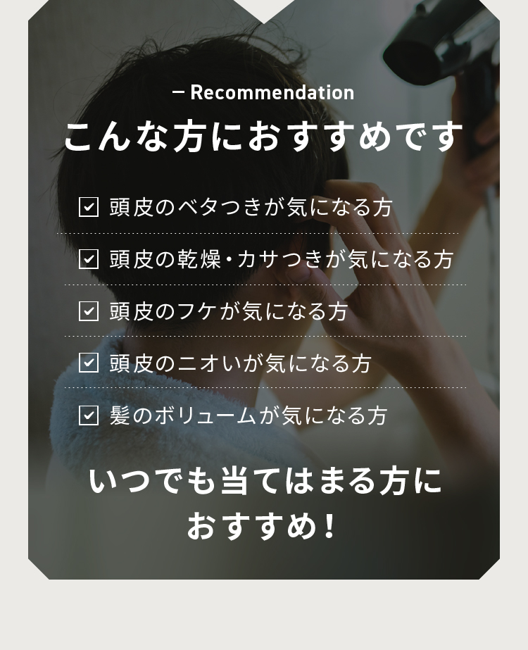 こんな方におすすめです 頭皮のベタつきが気になる方 頭皮の乾燥・カサつきが気になる方 頭皮のフケが気になる方 頭皮のニオいが気になる方 髪のボリュームが気になる方 いつでも当てはまる方におすすめ！