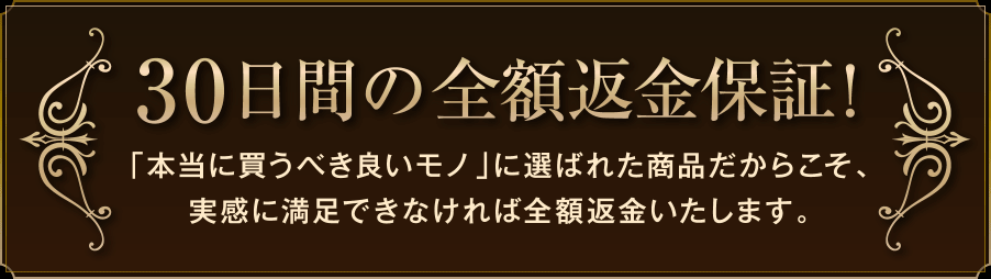 30日間の全額返金保証!「本当に買うべき良いモノ」に選ばれた商品だからこそ、実感に満足できなければ全額返金いたします。