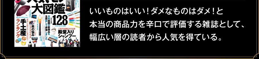 いいものはいい！ダメなものはダメ！と本当の商品力を辛口で評価する雑誌として、幅広い層の読者から人気を得ている。